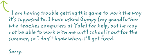 I am having trouble getting this game to work the way it's supposed to. I have asked Gumpy (my grandfather who teaches computers at Yale) for help, but he may not be able to work with me until school is out for the summer, so I don't know when it'll get fixed.

Sorry.
